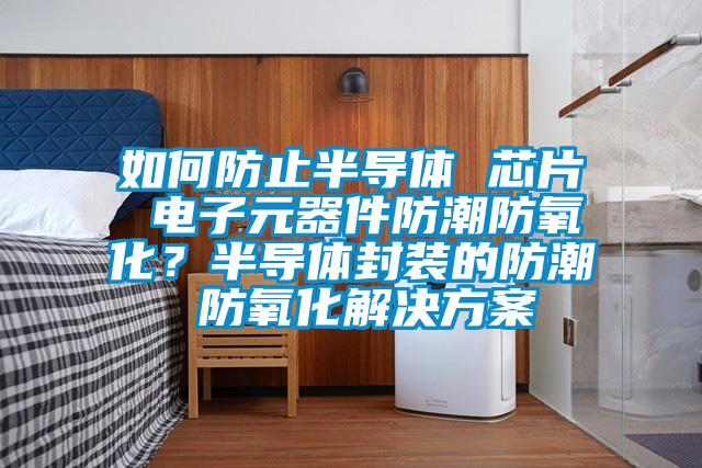 如何防止半導(dǎo)體 芯片 電子元器件防潮防氧化？半導(dǎo)體封裝的防潮 防氧化解決方案